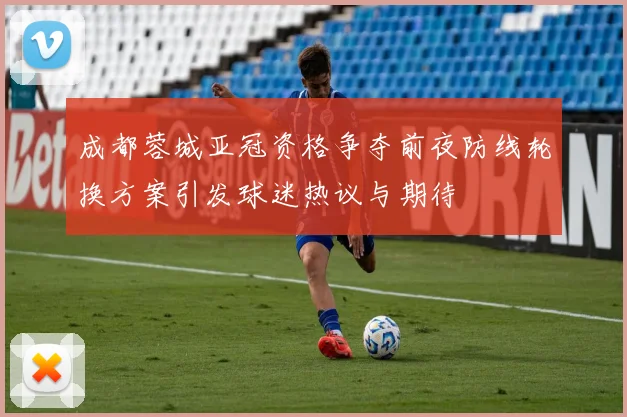 成都蓉城亚冠资格争夺前夜防线轮换方案引发球迷热议与期待