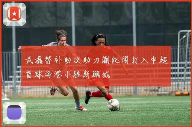 武磊替补助攻助力蒯纪闻打入中超首球海港小胜新鹏城